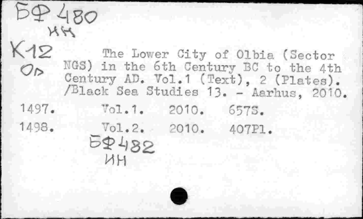 ﻿Або
К-12
Of>
The Lower City of Olbia (Sector NGS) in the 6th Century BC to the 4th Century AD. Vol.1 (Text), 2 (Plates). /Black Sea Studies 13. - Aarhus, 2010
1497.	7ol.1.	2010.
1498.	_Vol.2.	2010.
ИН
657S.
407P1.